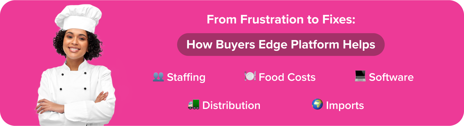 a clean visual transition from the problem section to the solution section. Header: From Frustration to Fixes: How Buyers Edge Platform Helps Include small icons next to each keyword: Staffing Food Costs Software Distribution Imports